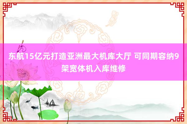 东航15亿元打造亚洲最大机库大厅 可同期容纳9架宽体机入库维修