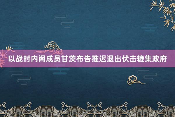 以战时内阁成员甘茨布告推迟退出伏击辘集政府