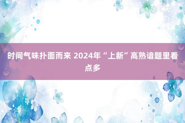 时间气味扑面而来 2024年“上新”高熟谙题里看点多