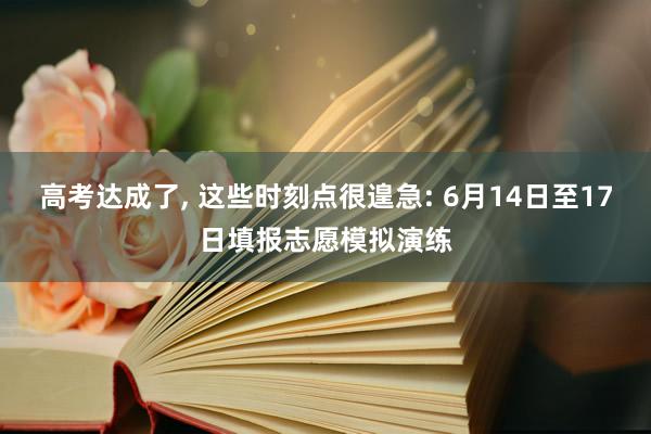 高考达成了, 这些时刻点很遑急: 6月14日至17日填报志愿模拟演练