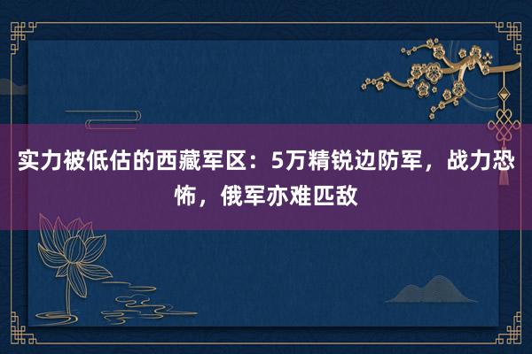 实力被低估的西藏军区：5万精锐边防军，战力恐怖，俄军亦难匹敌