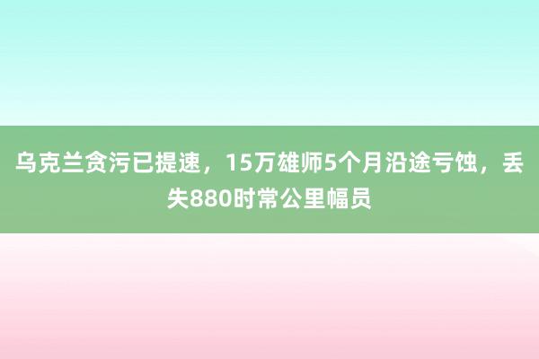 乌克兰贪污已提速，15万雄师5个月沿途亏蚀，丢失880时常公里幅员