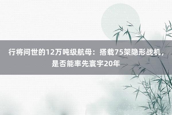 行将问世的12万吨级航母：搭载75架隐形战机，是否能率先寰宇20年