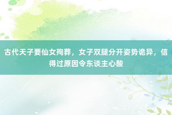 古代天子要仙女殉葬，女子双腿分开姿势诡异，信得过原因令东谈主心酸