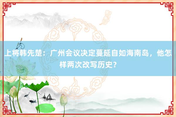 上将韩先楚：广州会议决定蔓延自如海南岛，他怎样两次改写历史？