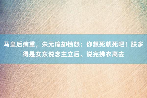 马皇后病重，朱元璋却愤怒：你想死就死吧！朕多得是女东说念主立后。说完拂衣离去