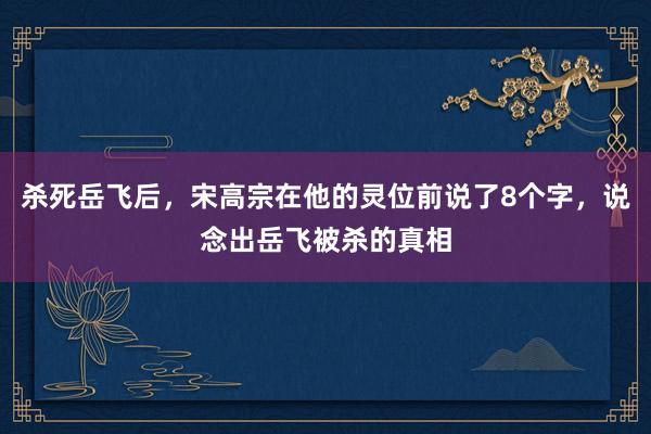 杀死岳飞后，宋高宗在他的灵位前说了8个字，说念出岳飞被杀的真相