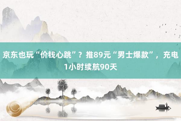 京东也玩“价钱心跳”？推89元“男士爆款”，充电1小时续航90天