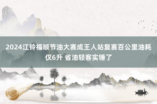 2024江铃福顺节油大赛成王人站复赛百公里油耗仅6升 省油轻客实锤了