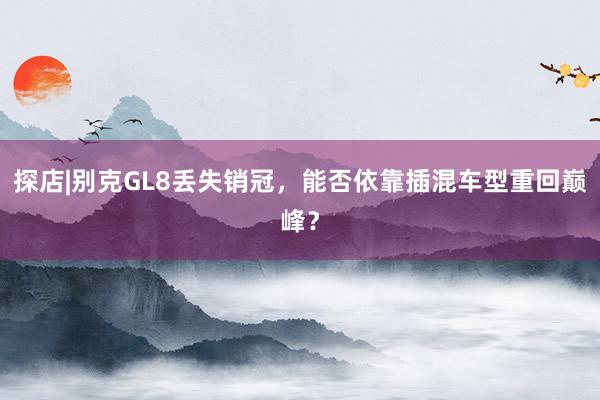 探店|别克GL8丢失销冠，能否依靠插混车型重回巅峰？