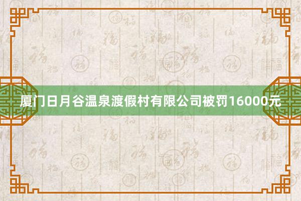 厦门日月谷温泉渡假村有限公司被罚16000元