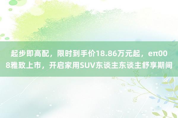 起步即高配，限时到手价18.86万元起，eπ008雅致上市，开启家用SUV东谈主东谈主舒享期间