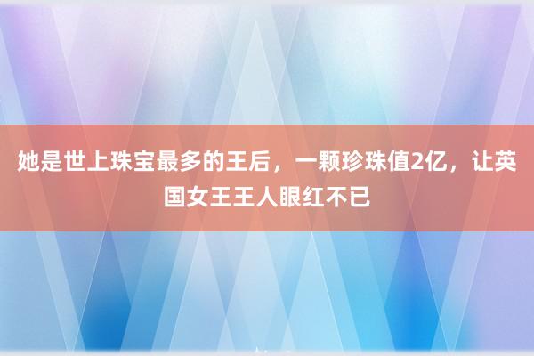 她是世上珠宝最多的王后，一颗珍珠值2亿，让英国女王王人眼红不已