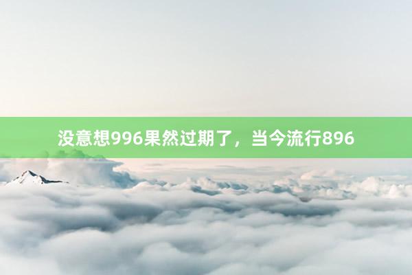 没意想996果然过期了，当今流行896