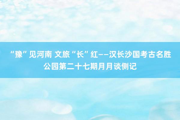 “豫”见河南 文旅“长”红——汉长沙国考古名胜公园第二十七期月月谈侧记