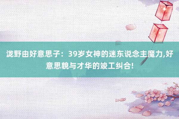 泷野由好意思子：39岁女神的迷东说念主魔力,好意思貌与才华的竣工纠合!