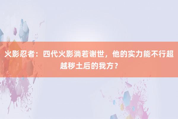 火影忍者：四代火影淌若谢世，他的实力能不行超越秽土后的我方？