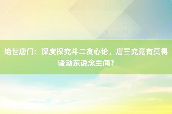 绝世唐门：深度探究斗二贪心论，唐三究竟有莫得骚动东说念主间？