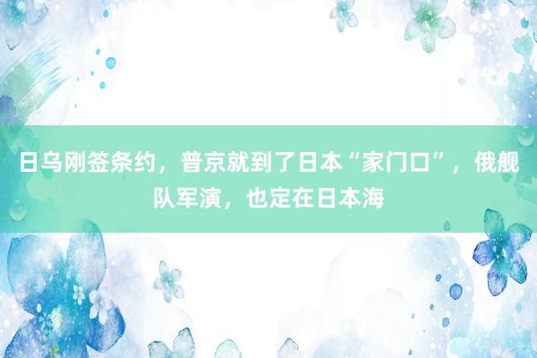 日乌刚签条约，普京就到了日本“家门口”，俄舰队军演，也定在日本海