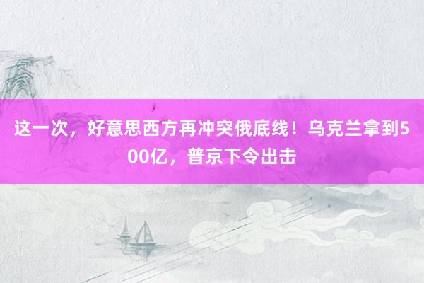 这一次，好意思西方再冲突俄底线！乌克兰拿到500亿，普京下令出击