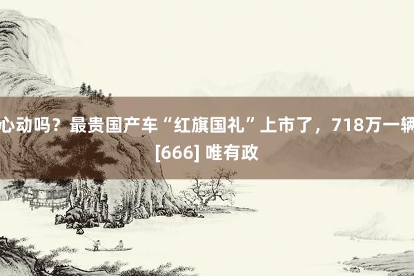 心动吗？最贵国产车“红旗国礼”上市了，718万一辆[666] 唯有政