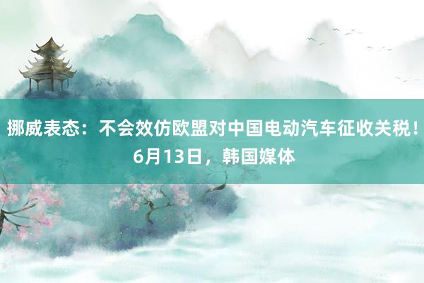 挪威表态：不会效仿欧盟对中国电动汽车征收关税！ 6月13日，韩国媒体