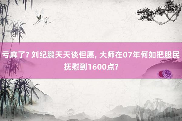 亏麻了? 刘纪鹏天天谈但愿, 大师在07年何如把股民抚慰到1600点?