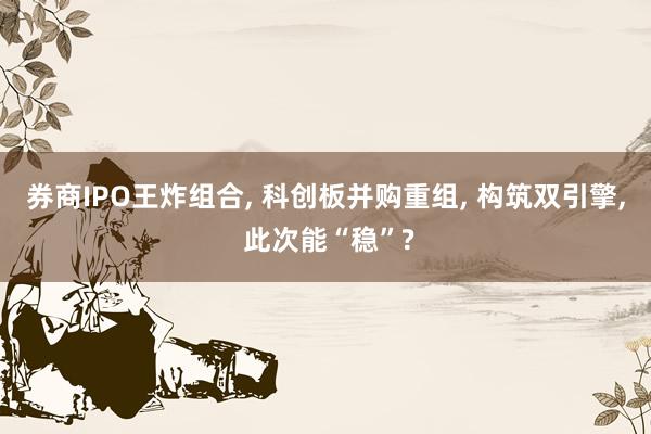 券商IPO王炸组合, 科创板并购重组, 构筑双引擎, 此次能“稳”?