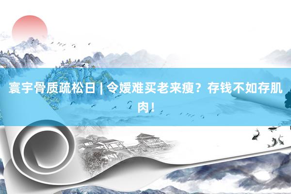 寰宇骨质疏松日 | 令嫒难买老来瘦？存钱不如存肌肉！