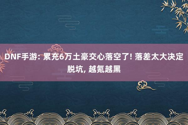 DNF手游: 累充6万土豪交心落空了! 落差太大决定脱坑, 越氪越黑