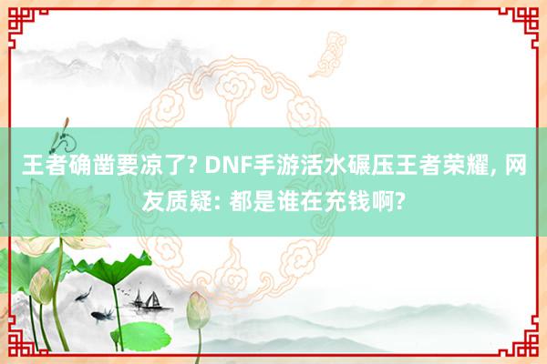 王者确凿要凉了? DNF手游活水碾压王者荣耀, 网友质疑: 都是谁在充钱啊?