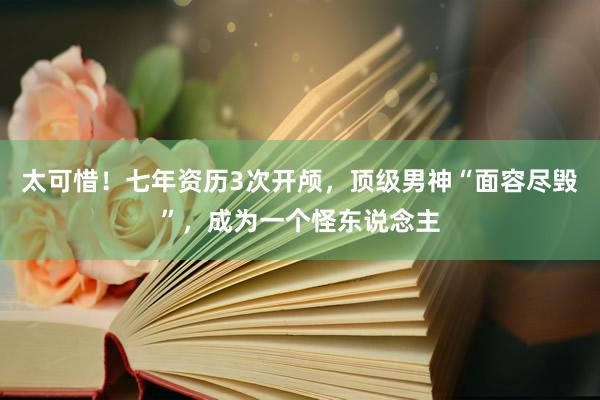 太可惜！七年资历3次开颅，顶级男神“面容尽毁”，成为一个怪东说念主