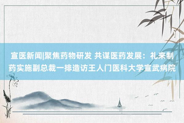 宣医新闻|聚焦药物研发 共谋医药发展：礼来制药实施副总裁一排造访王人门医科大学宣武病院