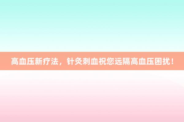 高血压新疗法，针灸刺血祝您远隔高血压困扰！