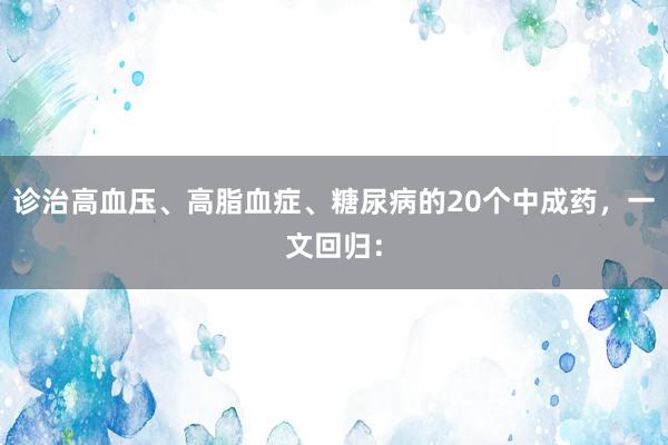 诊治高血压、高脂血症、糖尿病的20个中成药，一文回归：