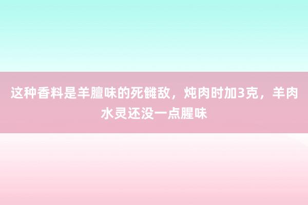 这种香料是羊膻味的死雠敌，炖肉时加3克，羊肉水灵还没一点腥味