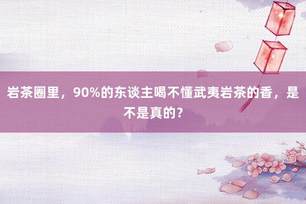 岩茶圈里，90%的东谈主喝不懂武夷岩茶的香，是不是真的？