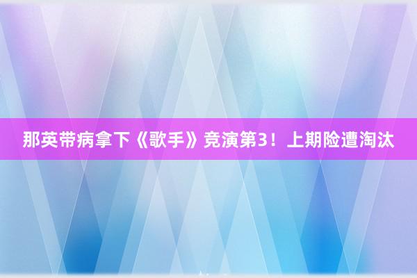 那英带病拿下《歌手》竞演第3！上期险遭淘汰