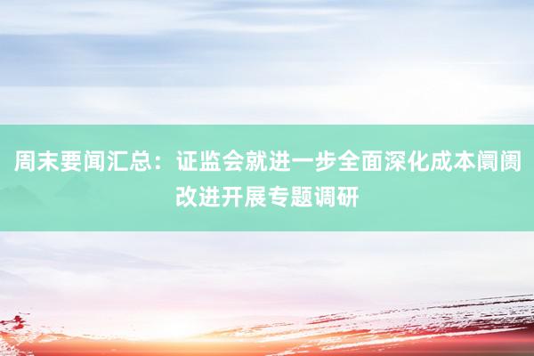 周末要闻汇总：证监会就进一步全面深化成本阛阓改进开展专题调研