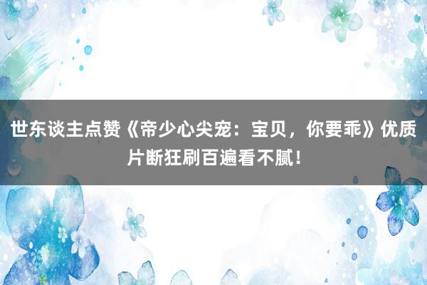 世东谈主点赞《帝少心尖宠：宝贝，你要乖》优质片断狂刷百遍看不腻！