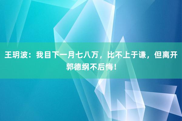 王玥波：我目下一月七八万，比不上于谦，但离开郭德纲不后悔！