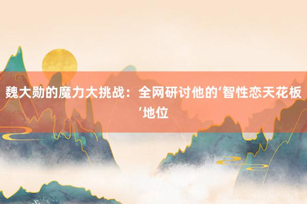 魏大勋的魔力大挑战：全网研讨他的‘智性恋天花板’地位