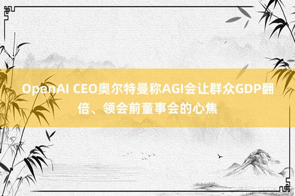 OpenAI CEO奥尔特曼称AGI会让群众GDP翻倍、领会前董事会的心焦