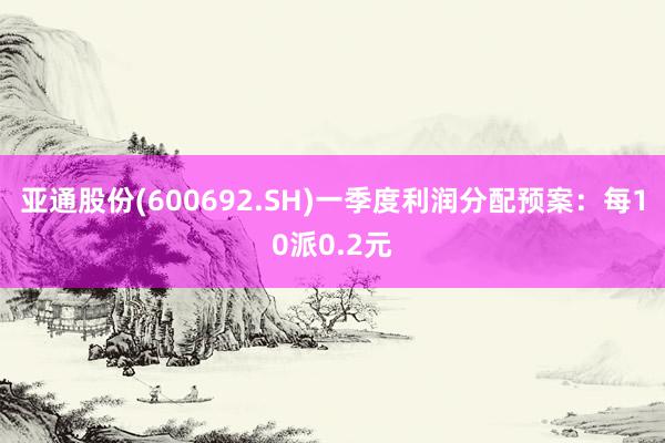 亚通股份(600692.SH)一季度利润分配预案：每10派0.2元