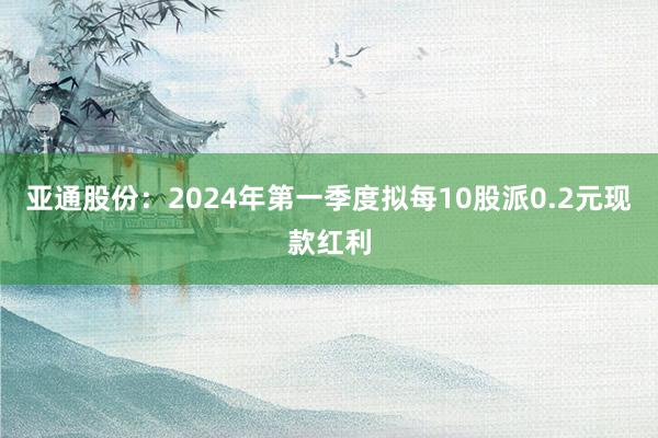 亚通股份：2024年第一季度拟每10股派0.2元现款红利