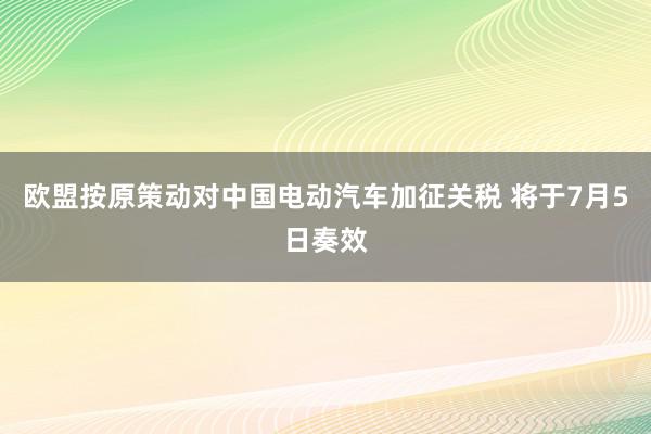 欧盟按原策动对中国电动汽车加征关税 将于7月5日奏效