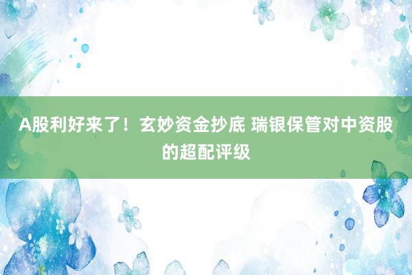 A股利好来了！玄妙资金抄底 瑞银保管对中资股的超配评级