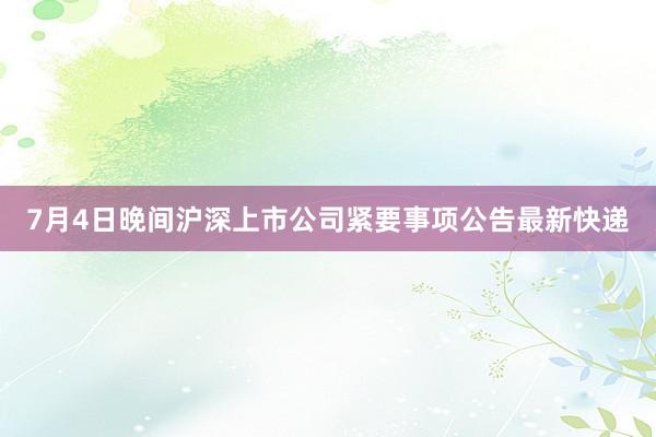 7月4日晚间沪深上市公司紧要事项公告最新快递