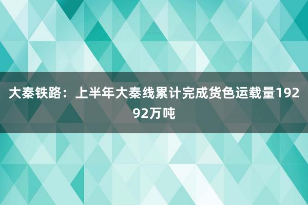 大秦铁路：上半年大秦线累计完成货色运载量19292万吨