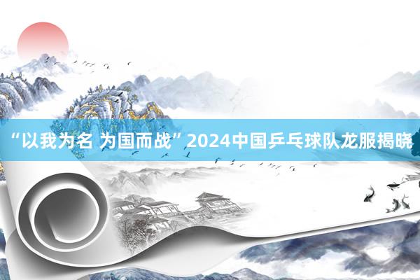 “以我为名 为国而战”2024中国乒乓球队龙服揭晓